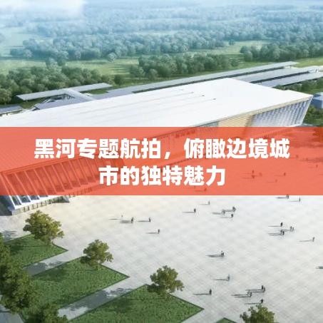 黑河專題航拍，俯瞰邊境城市的獨(dú)特魅力