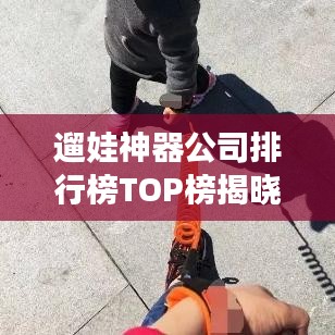 遛娃神器公司排行榜TOP榜揭曉！