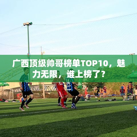 廣西頂級(jí)帥哥榜單TOP10，魅力無(wú)限，誰(shuí)上榜了？