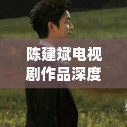 陳建斌電視劇作品深度解析與百度觀察，探尋熒屏魅力之源